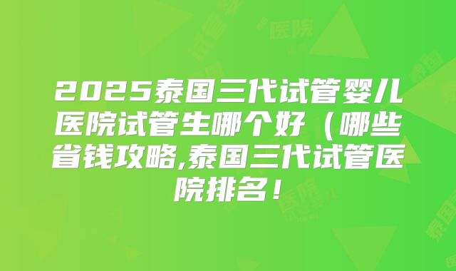 2025泰国三代试管婴儿医院试管生哪个好（哪些省钱攻略,泰国三代试管医院排名！