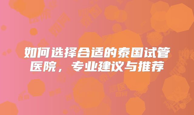 如何选择合适的泰国试管医院，专业建议与推荐