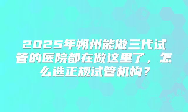 2025年朔州能做三代试管的医院都在做这里了，怎么选正规试管机构？