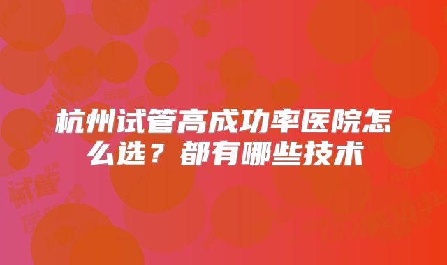 杭州试管高成功率医院怎么选?都有哪些技术
