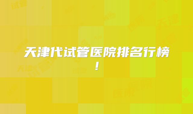 天津代试管医院排名行榜!