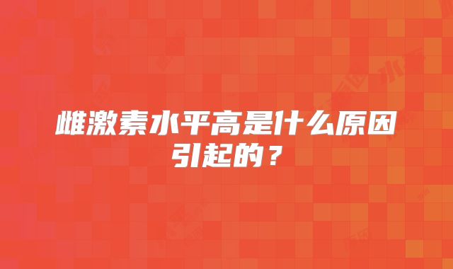 雌激素水平高是什么原因引起的?