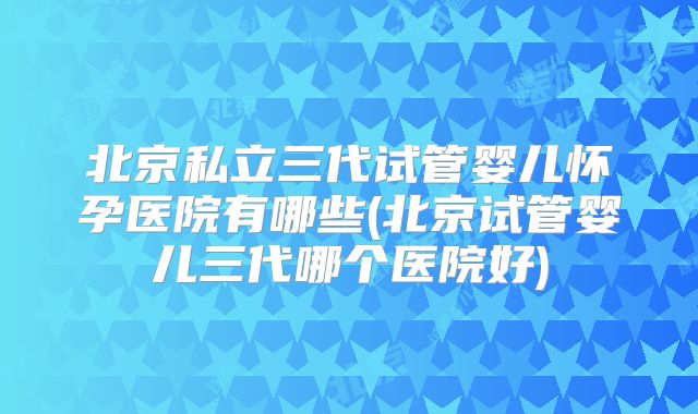北京私立三代试管婴儿怀孕医院有哪些(北京试管婴儿三代哪个医院好)