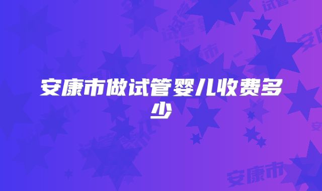 安康市做试管婴儿收费多少