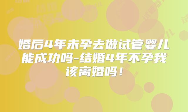 婚后4年未孕去做试管婴儿能成功吗-结婚4年不孕我该离婚吗!