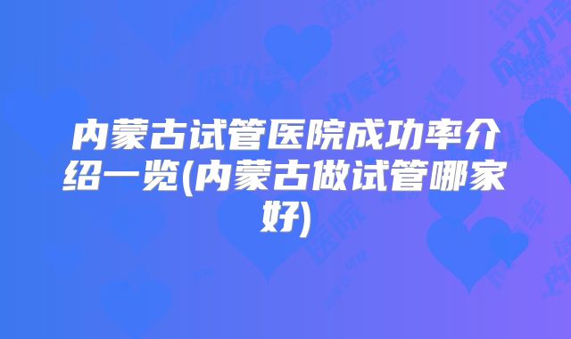 内蒙古试管医院成功率介绍一览(内蒙古做试管哪家好)
