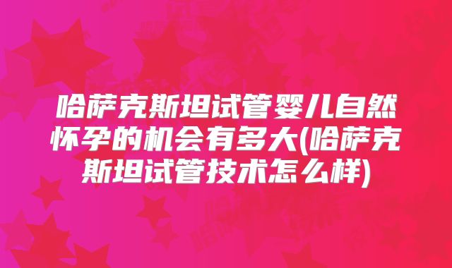 哈萨克斯坦试管婴儿自然怀孕的机会有多大(哈萨克斯坦试管技术怎么样)