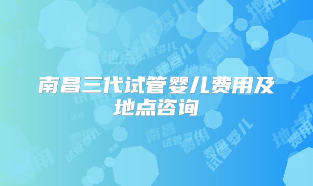 南昌三代试管婴儿费用及地点咨询