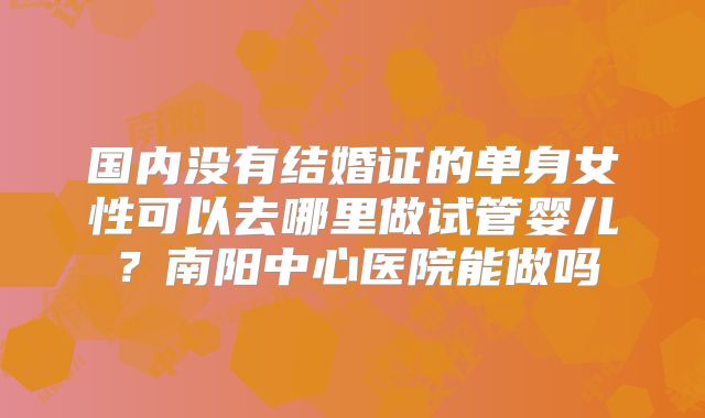 国内没有结婚证的单身女性可以去哪里做试管婴儿?南阳中心医院能做吗