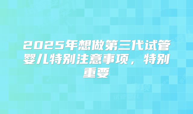2025年想做第三代试管婴儿特别注意事项，特别重要