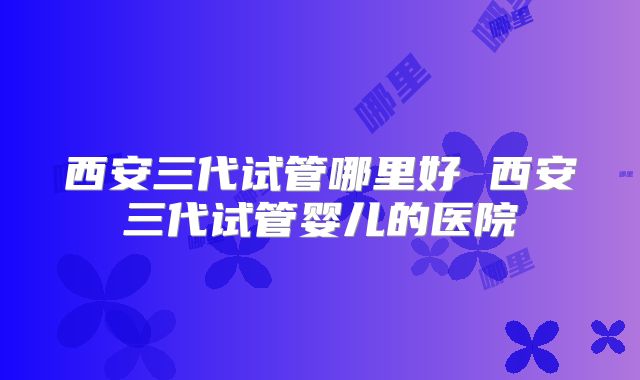 西安三代试管哪里好 西安三代试管婴儿的医院