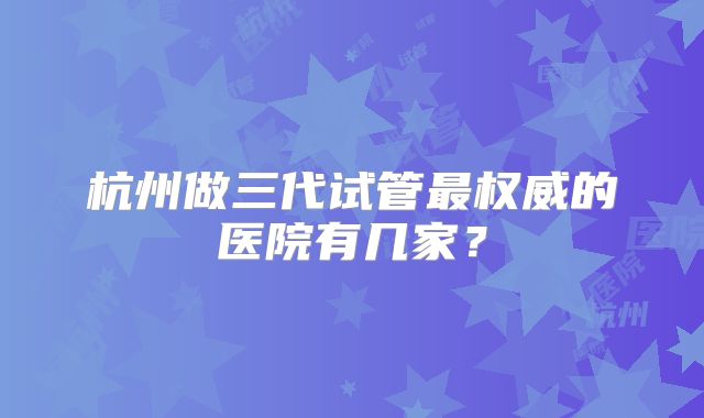 杭州做三代试管最权威的医院有几家？