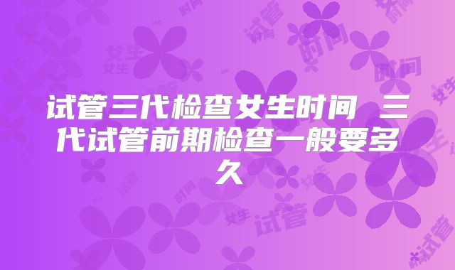 试管三代检查女生时间 三代试管前期检查一般要多久