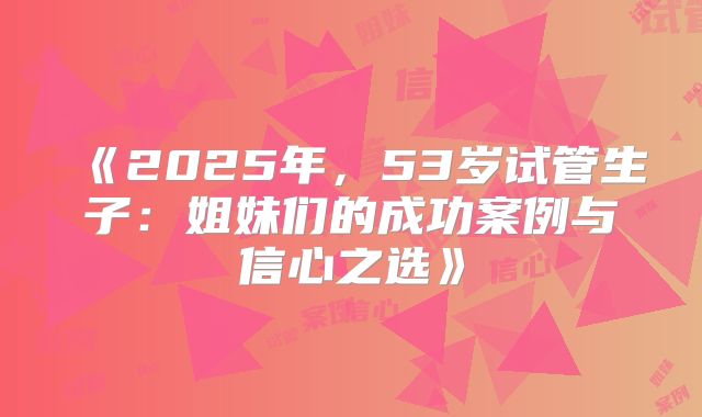 《2025年，53岁试管生子：姐妹们的成功案例与信心之选》