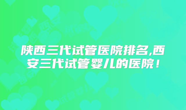 陕西三代试管医院排名,西安三代试管婴儿的医院!
