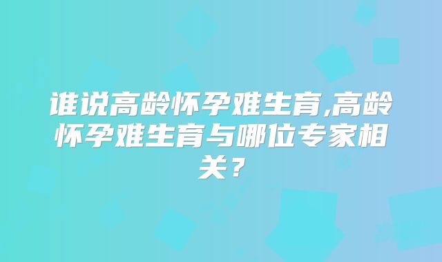 谁说高龄怀孕难生育,高龄怀孕难生育与哪位专家相关？