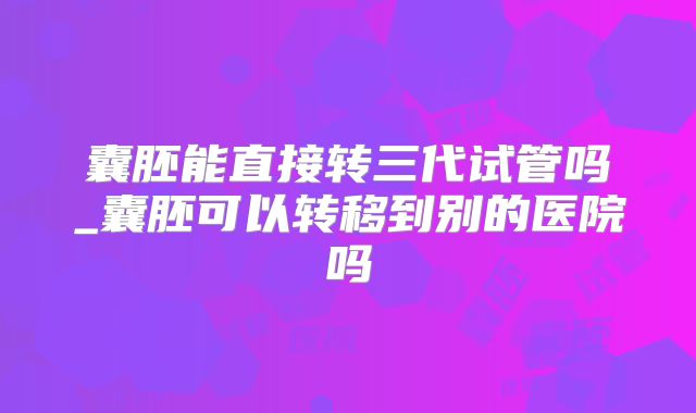 囊胚能直接转三代试管吗_囊胚可以转移到别的医院吗