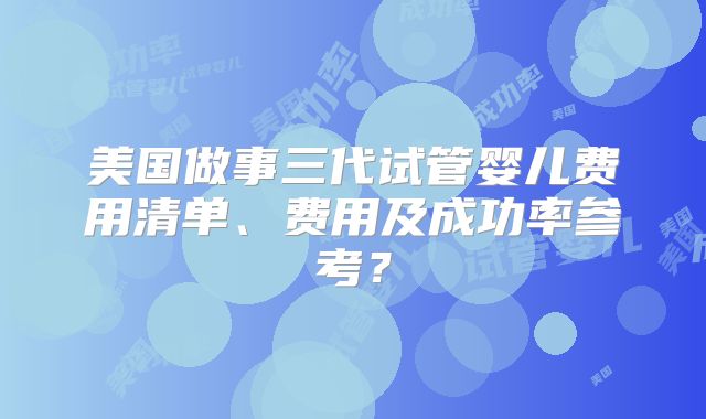 美国做事三代试管婴儿费用清单、费用及成功率参考？