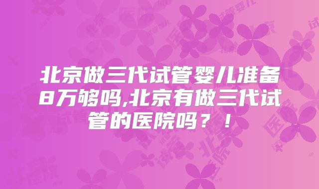 北京做三代试管婴儿准备8万够吗,北京有做三代试管的医院吗？！