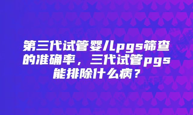 第三代试管婴儿pgs筛查的准确率,三代试管pgs能排除什么病?