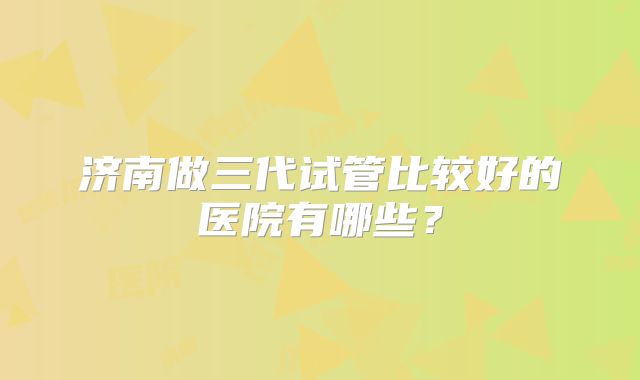 济南做三代试管比较好的医院有哪些？