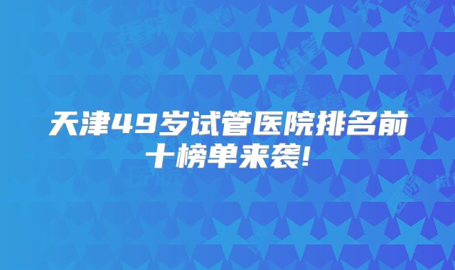 天津49岁试管医院排名前十榜单来袭!