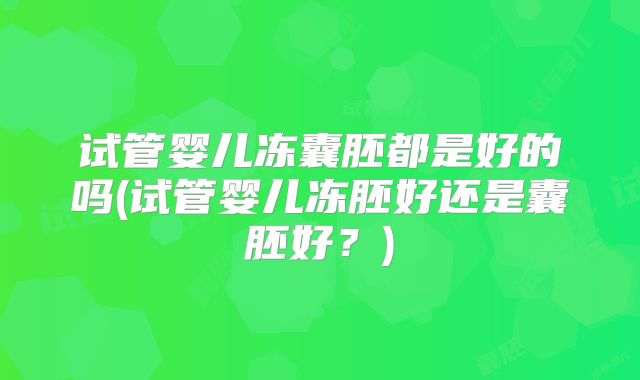试管婴儿冻囊胚都是好的吗(试管婴儿冻胚好还是囊胚好？)