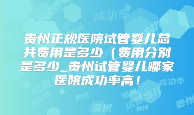 贵州正规医院试管婴儿总共费用是多少（费用分别是多少_贵州试管婴儿哪家医院成功率高！