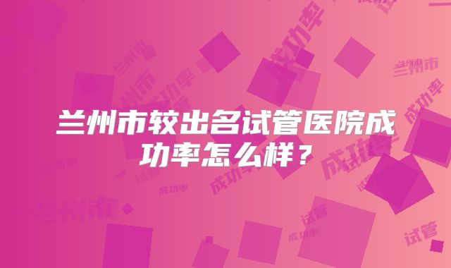 兰州市较出名试管医院成功率怎么样？