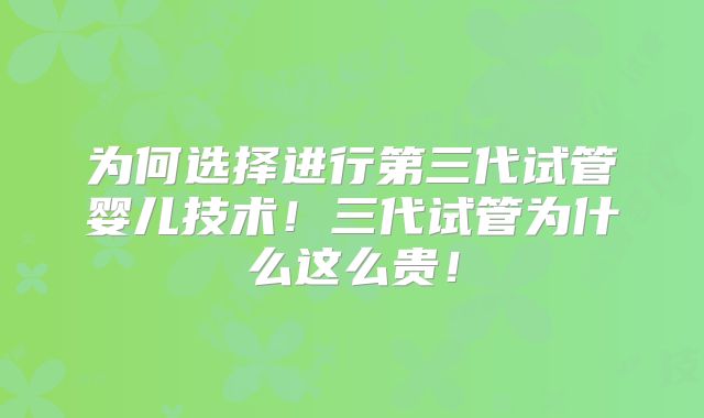 为何选择进行第三代试管婴儿技术！三代试管为什么这么贵！