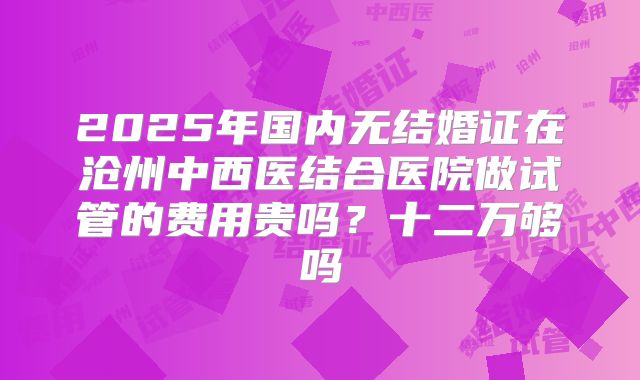2025年国内无结婚证在沧州中西医结合医院做试管的费用贵吗？十二万够吗