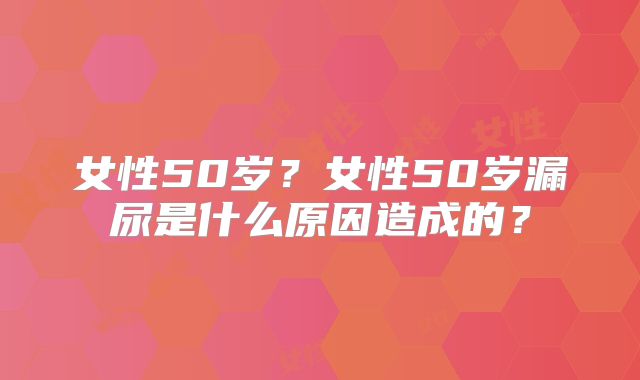女性50岁?女性50岁漏尿是什么原因造成的?