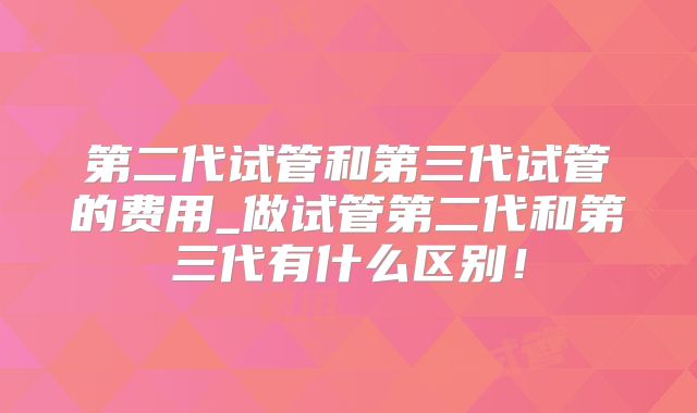 第二代试管和第三代试管的费用_做试管第二代和第三代有什么区别！