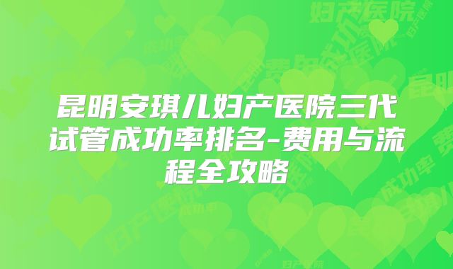 昆明安琪儿妇产医院三代试管成功率排名-费用与流程全攻略