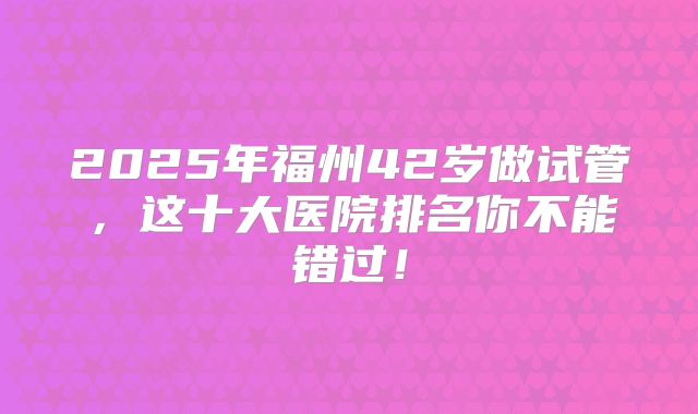 2025年福州42岁做试管，这十大医院排名你不能错过！