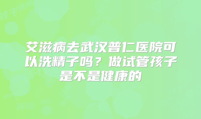 艾滋病去武汉普仁医院可以洗精子吗?做试管孩子是不是健康的