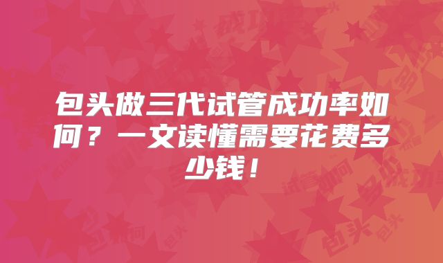 包头做三代试管成功率如何？一文读懂需要花费多少钱！