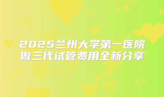 2025兰州大学第一医院做三代试管费用全新分享
