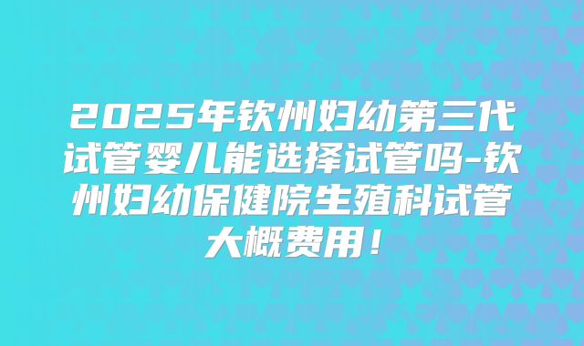 2025年钦州妇幼第三代试管婴儿能选择试管吗-钦州妇幼保健院生殖科试管大概费用!