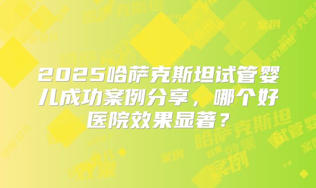 2025哈萨克斯坦试管婴儿成功案例分享，哪个好医院效果显著？