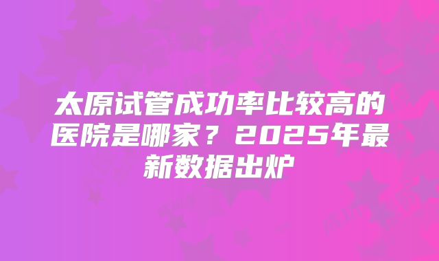 太原试管成功率比较高的医院是哪家？2025年最新数据出炉