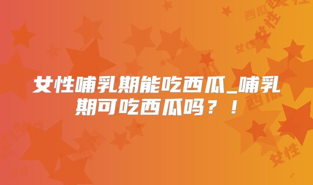 女性哺乳期能吃西瓜_哺乳期可吃西瓜吗？！