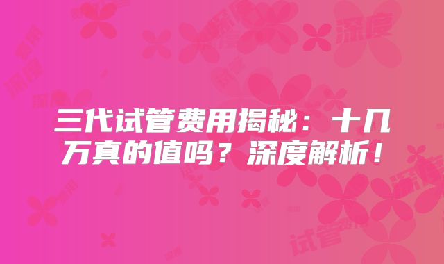 三代试管费用揭秘:十几万真的值吗?深度解析!