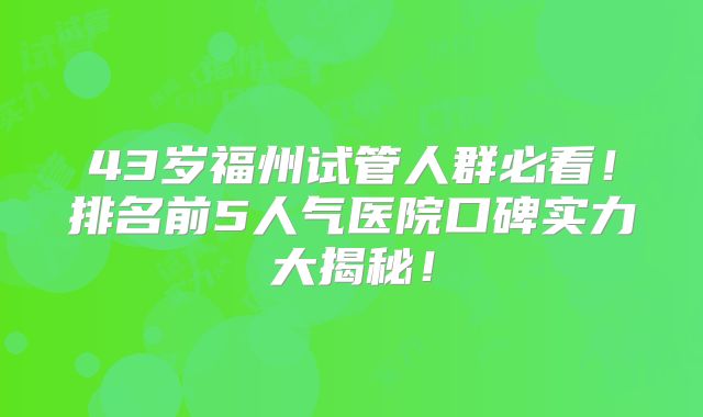 43岁福州试管人群必看!排名前5人气医院口碑实力大揭秘!