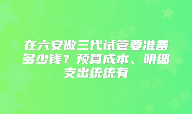 在六安做三代试管要准备多少钱？预算成本、明细支出统统有