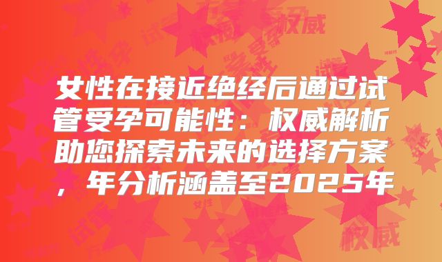 女性在接近绝经后通过试管受孕可能性：权威解析助您探索未来的选择方案，年分析涵盖至2025年