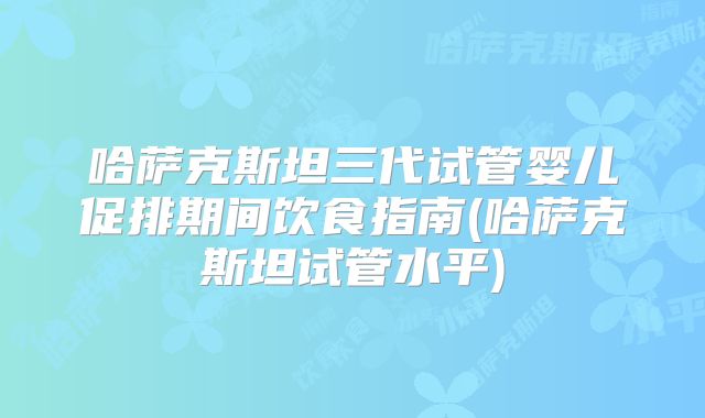 哈萨克斯坦三代试管婴儿促排期间饮食指南(哈萨克斯坦试管水平)