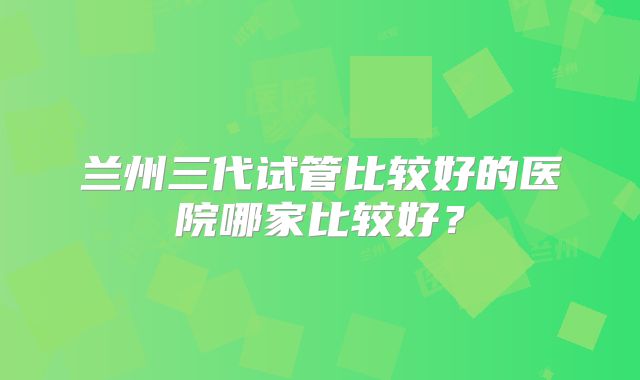 兰州三代试管比较好的医院哪家比较好?