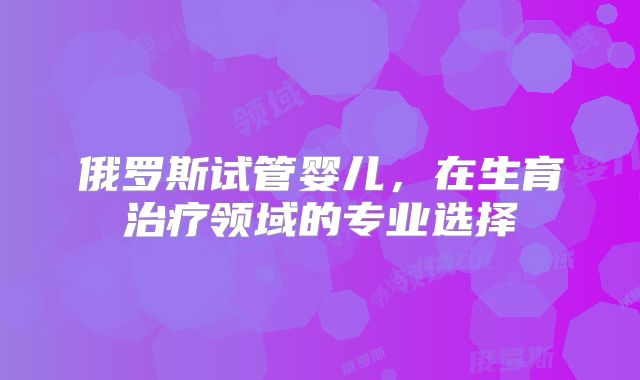 俄罗斯试管婴儿，在生育治疗领域的专业选择