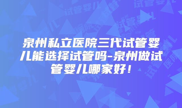 泉州私立医院三代试管婴儿能选择试管吗-泉州做试管婴儿哪家好!